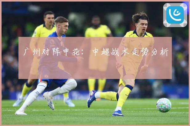 广州对阵申花：中超战术走势分析