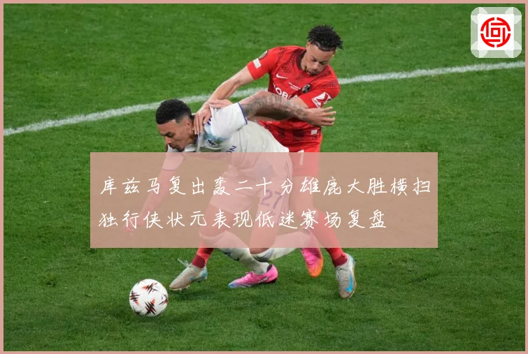 库兹马复出轰二十分雄鹿大胜横扫独行侠状元表现低迷赛场复盘