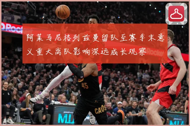 阿莱马尼格列兹曼留队至赛季末意义重大离队影响深远成长观察