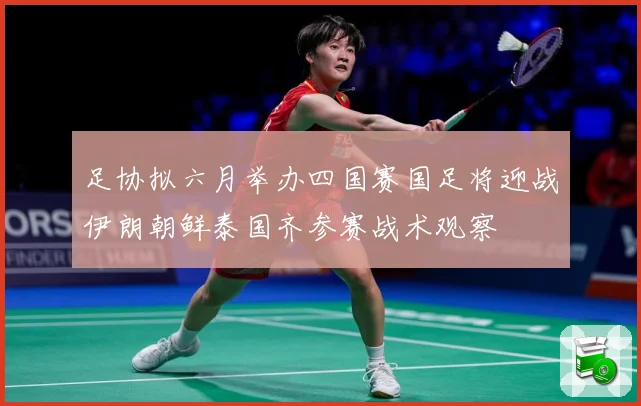 足协拟六月举办四国赛国足将迎战伊朗朝鲜泰国齐参赛战术观察