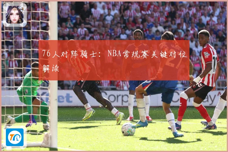 76人对阵骑士：NBA常规赛关键对位解读