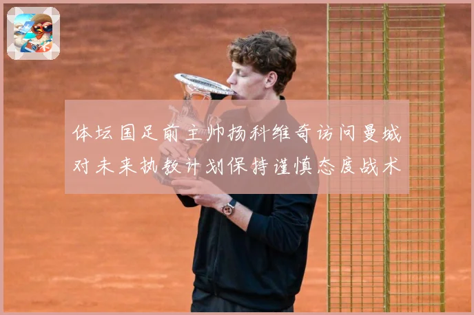 体坛国足前主帅扬科维奇访问曼城对未来执教计划保持谨慎态度战术观察