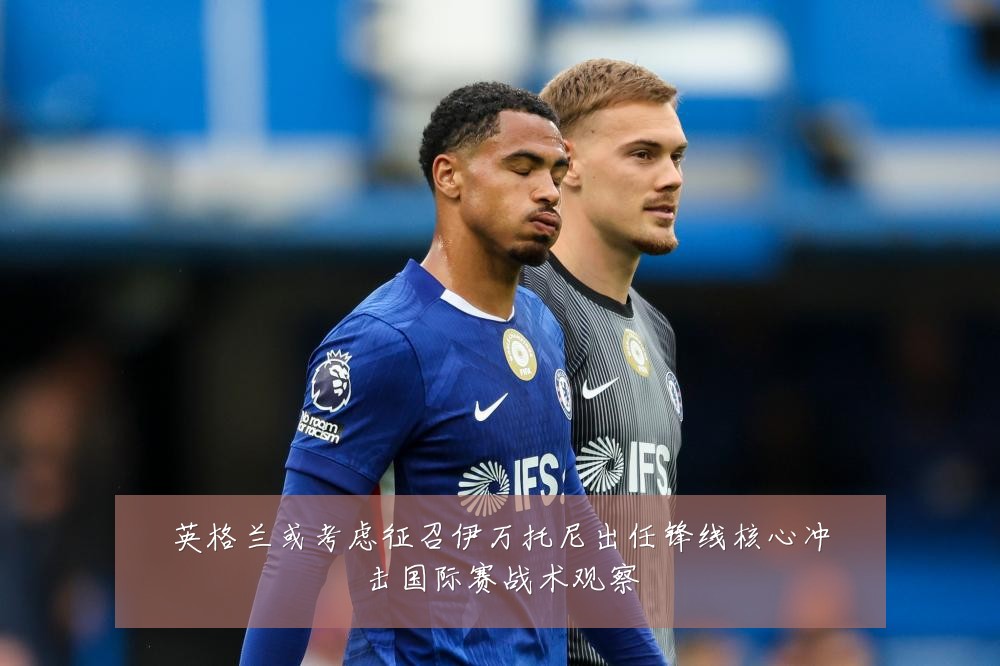 英格兰或考虑征召伊万托尼出任锋线核心冲击国际赛战术观察