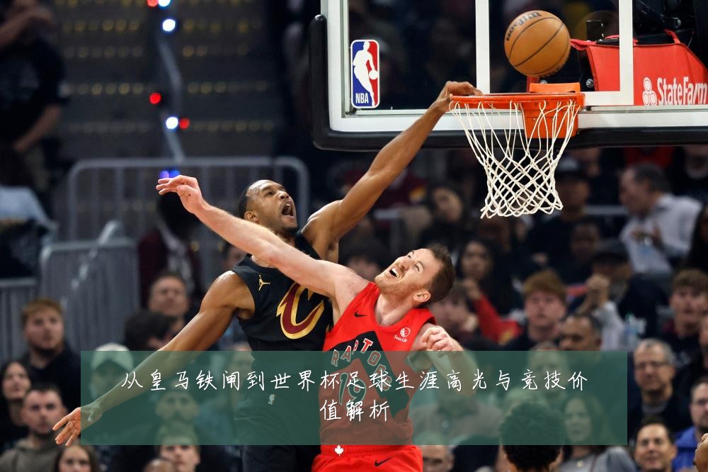 从皇马铁闸到世界杯足球生涯高光与竞技价值解析