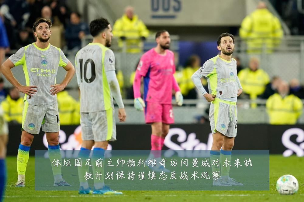 体坛国足前主帅扬科维奇访问曼城对未来执教计划保持谨慎态度战术观察